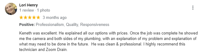 5-star review from Lori Henry: Keneth was excellent. He explained all our options with prices. Once the job was complete he showed me the camera and both sides of my plumbing, with an explanation of my problem and explanation of what may need to be done in the future. He was clean & professional. I highly recommend this technician and Zoom Drain.