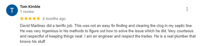 5-star review from Tom Kimble: David Martinez did a terrific job. This was not an easy fix finding and clearing the clog in my septic line. He was very ingenious in his methods to figure out how to solve the issue which he did. Very courteous and respectful of keeping things neat. I am an engineer and respect the trades. He is a real plumber that knows his stuff.